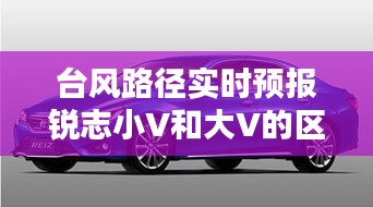 台风路径实时预报锐志小V和大V的区别，锐志小v跟大v的区别 