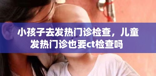 小孩子去发热门诊检查，儿童发热门诊也要ct检查吗 