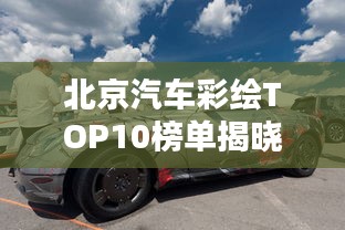 北京汽车彩绘TOP10榜单揭晓，炫酷创意，引领潮流排名！