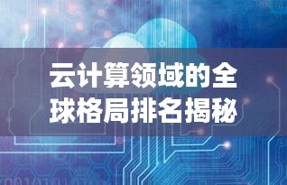 云计算领域的全球格局排名揭秘，云世界的力量分布与探索