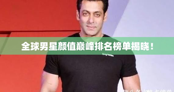 全球男星颜值巅峰排名榜单揭晓！